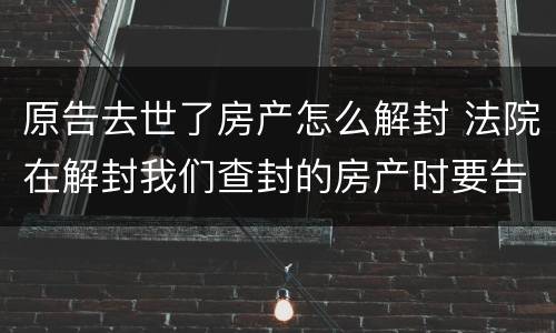 原告去世了房产怎么解封 法院在解封我们查封的房产时要告知我们吗