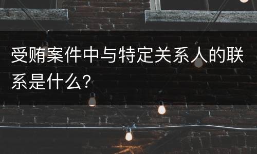 受贿案件中与特定关系人的联系是什么？