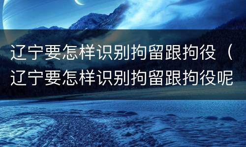辽宁要怎样识别拘留跟拘役（辽宁要怎样识别拘留跟拘役呢）