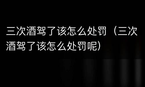 三次酒驾了该怎么处罚（三次酒驾了该怎么处罚呢）