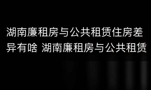 湖南廉租房与公共租赁住房差异有啥 湖南廉租房与公共租赁住房差异有啥规定