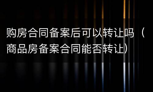 购房合同备案后可以转让吗（商品房备案合同能否转让）