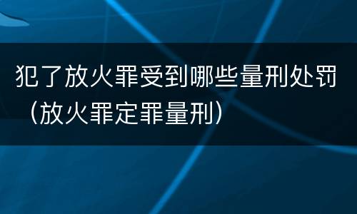 犯了放火罪受到哪些量刑处罚（放火罪定罪量刑）