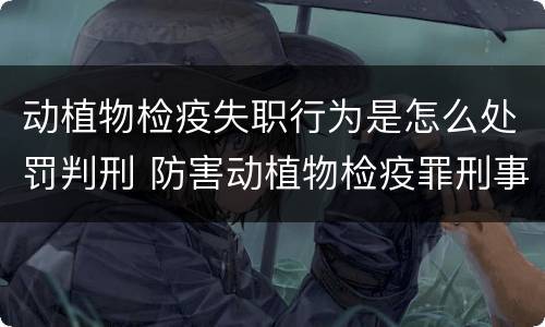 动植物检疫失职行为是怎么处罚判刑 防害动植物检疫罪刑事拘留会被判刑吗