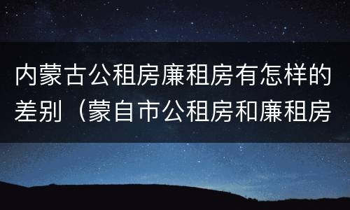 内蒙古公租房廉租房有怎样的差别（蒙自市公租房和廉租房）