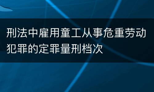 刑法中雇用童工从事危重劳动犯罪的定罪量刑档次
