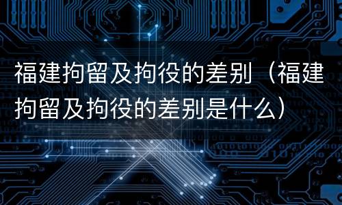 福建拘留及拘役的差别（福建拘留及拘役的差别是什么）