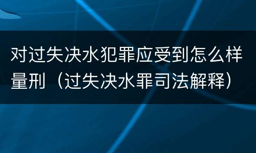 对过失决水犯罪应受到怎么样量刑（过失决水罪司法解释）