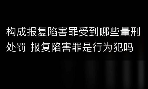 构成报复陷害罪受到哪些量刑处罚 报复陷害罪是行为犯吗