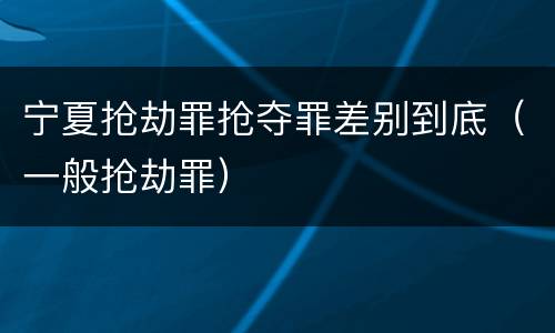 宁夏抢劫罪抢夺罪差别到底（一般抢劫罪）