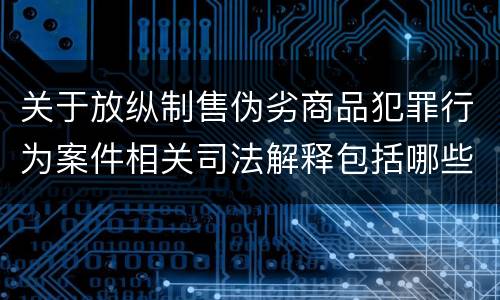 关于放纵制售伪劣商品犯罪行为案件相关司法解释包括哪些主要内容