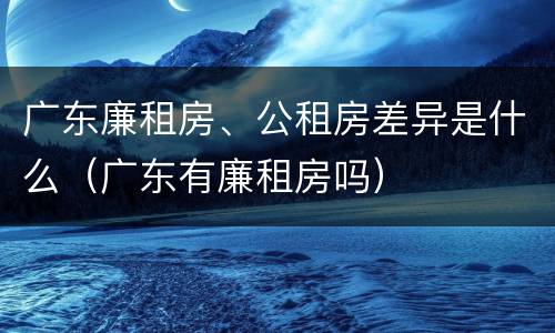 广东廉租房、公租房差异是什么（广东有廉租房吗）