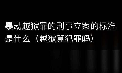 暴动越狱罪的刑事立案的标准是什么（越狱算犯罪吗）