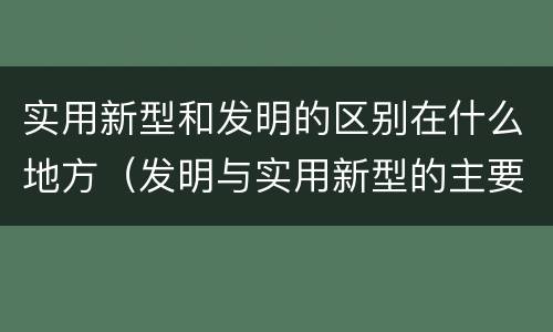 实用新型和发明的区别在什么地方（发明与实用新型的主要区别）