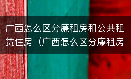 广西怎么区分廉租房和公共租赁住房（广西怎么区分廉租房和公共租赁住房的区别）