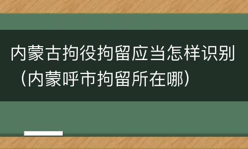 内蒙古拘役拘留应当怎样识别（内蒙呼市拘留所在哪）