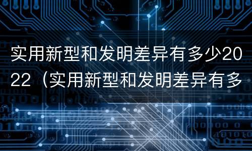 实用新型和发明差异有多少2022（实用新型和发明差异有多少2022年的）