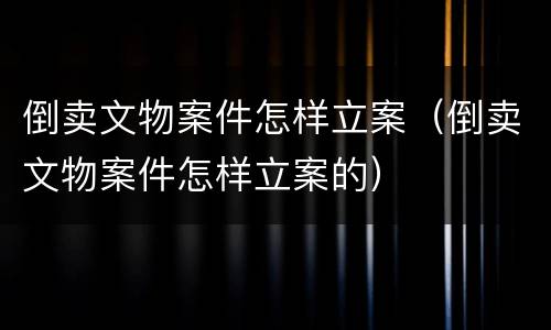 倒卖文物案件怎样立案（倒卖文物案件怎样立案的）