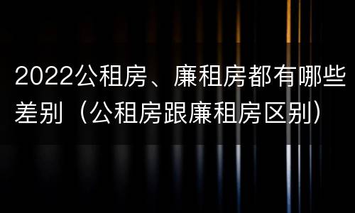 2022公租房、廉租房都有哪些差别（公租房跟廉租房区别）