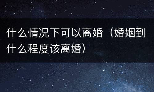 什么情况下可以离婚（婚姻到什么程度该离婚）