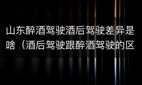 山东醉酒驾驶酒后驾驶差异是啥（酒后驾驶跟醉酒驾驶的区别）