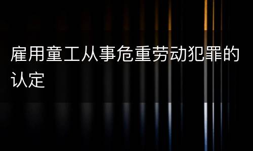 雇用童工从事危重劳动犯罪的认定