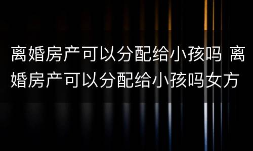 离婚房产可以分配给小孩吗 离婚房产可以分配给小孩吗女方