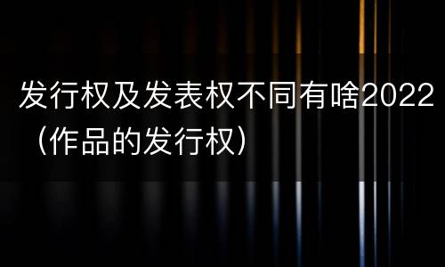 发行权及发表权不同有啥2022（作品的发行权）