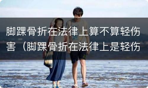 脚踝骨折在法律上算不算轻伤害（脚踝骨折在法律上是轻伤还是重伤）