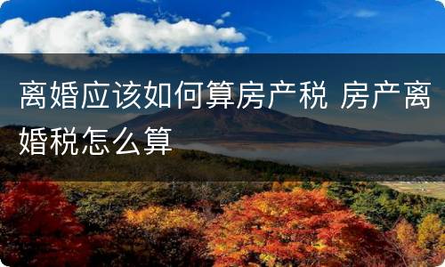 离婚应该如何算房产税 房产离婚税怎么算