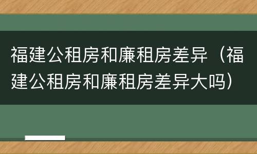 福建公租房和廉租房差异（福建公租房和廉租房差异大吗）