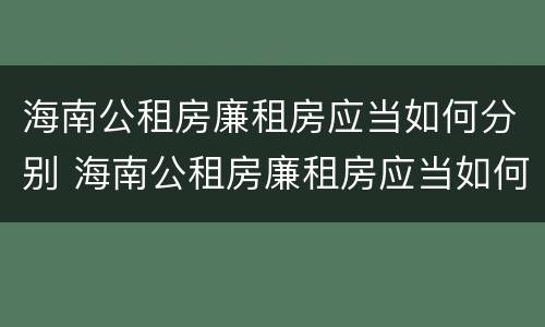 海南公租房廉租房应当如何分别 海南公租房廉租房应当如何分别选房