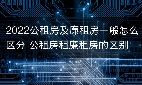 2022公租房及廉租房一般怎么区分 公租房租廉租房的区别