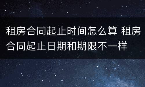 租房合同起止时间怎么算 租房合同起止日期和期限不一样