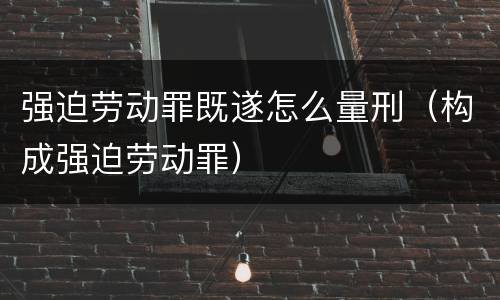 强迫劳动罪既遂怎么量刑（构成强迫劳动罪）