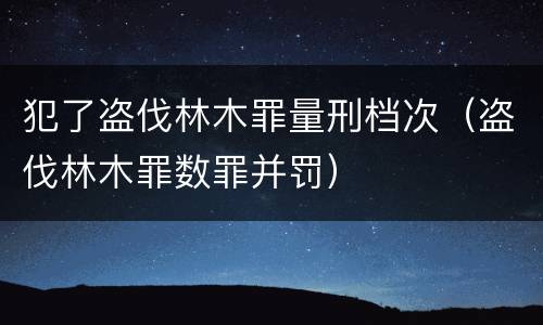 犯了盗伐林木罪量刑档次（盗伐林木罪数罪并罚）