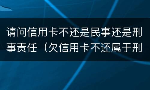 请问信用卡不还是民事还是刑事责任（欠信用卡不还属于刑事案件吗）