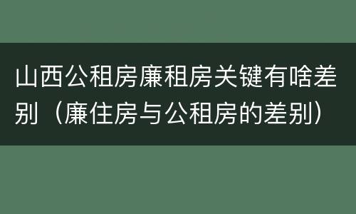 山西公租房廉租房关键有啥差别（廉住房与公租房的差别）