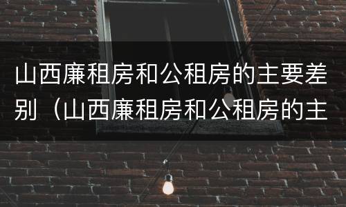 山西廉租房和公租房的主要差别（山西廉租房和公租房的主要差别是什么）