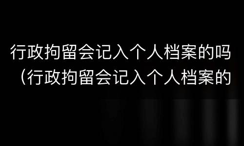行政拘留会记入个人档案的吗（行政拘留会记入个人档案的吗）