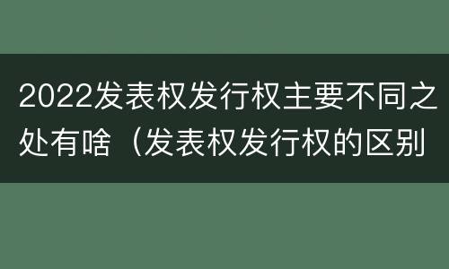2022发表权发行权主要不同之处有啥（发表权发行权的区别）