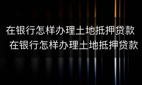 在银行怎样办理土地抵押贷款 在银行怎样办理土地抵押贷款流程