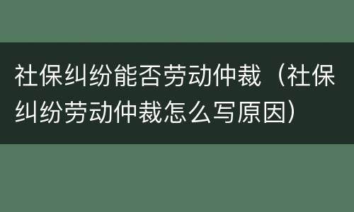 社保纠纷能否劳动仲裁（社保纠纷劳动仲裁怎么写原因）