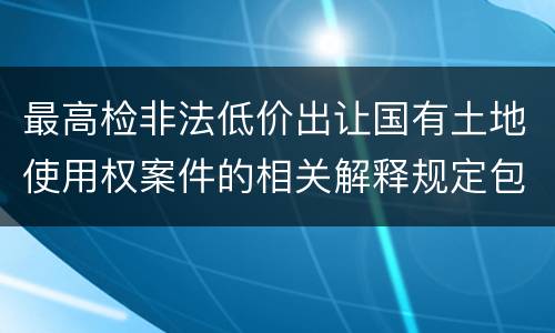 最高检非法低价出让国有土地使用权案件的相关解释规定包括哪些主要内容