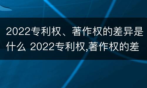 2022专利权、著作权的差异是什么 2022专利权,著作权的差异是什么意思
