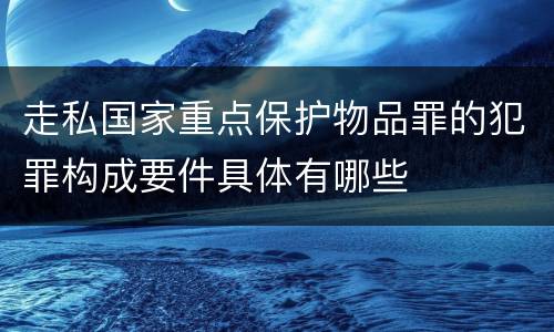 走私国家重点保护物品罪的犯罪构成要件具体有哪些