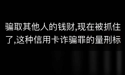 骗取其他人的钱财,现在被抓住了,这种信用卡诈骗罪的量刑标准是怎么样的