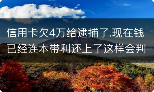 信用卡欠4万给逮捕了.现在钱已经连本带利还上了这样会判刑吗