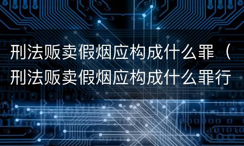 刑法贩卖假烟应构成什么罪（刑法贩卖假烟应构成什么罪行）