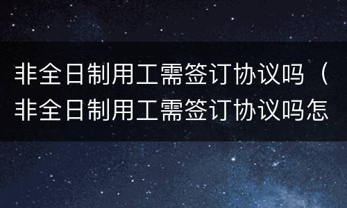非全日制用工需签订协议吗（非全日制用工需签订协议吗怎么写）